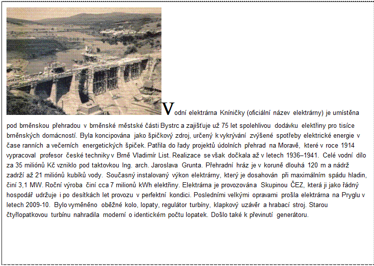 Textové pole: Vodní elektrárna Kníničky (oficiální název elektrárny) je umístěna pod brněnskou přehradou v brněnské městské části Bystrc a zajišťuje už 75 let spolehlivou dodávku elektřiny pro tisíce brněnských domácností. Byla koncipována jako špičkový zdroj, určený k vykrývání zvýšené spotřeby elektrické energie v čase ranních a večerních energetických špiček. Patřila do řady projektů údolních přehrad na Moravě, které v roce 1914 vypracoval profesor české techniky v Brně Vladimír List. Realizace se však dočkala až v letech 1936–1941. Celé vodní dílo za 35 miliónů Kč vzniklo pod taktovkou Ing. arch. Jaroslava Grunta. Přehradní hráz je v koruně dlouhá 120 m a nádrž zadrží až 21 miliónů kubíků vody. Současný instalovaný výkon elektrárny, který je dosahován při maximálním spádu hladin, činí 3,1 MW. Roční výroba činí cca 7 milionů kWh elektřiny. Elektrárna je provozována Skupinou ČEZ, která ji jako řádný hospodář udržuje i po desítkách let provozu v perfektní kondici. Posledními velkými opravami prošla elektrárna na Pryglu v letech 2009-10. Bylo vyměněno oběžné kolo, lopaty, regulátor turbíny, klapkový uzávěr a hrabací stroj. Starou čtyřlopatkovou turbínu nahradila moderní o identickém počtu lopatek. Došlo také k převinutí generátoru.
