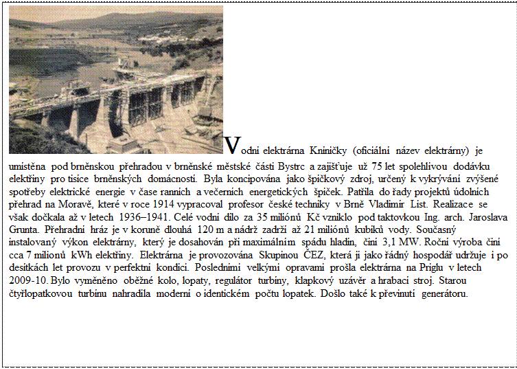 Textové pole: Vodní elektrárna Kníničky (oficiální název elektrárny) je umístěna pod brněnskou přehradou v brněnské městské části Bystrc a zajišťuje už 75 let spolehlivou dodávku elektřiny pro tisíce brněnských domácností. Byla koncipována jako špičkový zdroj, určený k vykrývání zvýšené spotřeby elektrické energie v čase ranních a večerních energetických špiček. Patřila do řady projektů údolních přehrad na Moravě, které v roce 1914 vypracoval profesor české techniky v Brně Vladimír List. Realizace se však dočkala až v letech 1936–1941. Celé vodní dílo za 35 miliónů Kč vzniklo pod taktovkou Ing. arch. Jaroslava Grunta. Přehradní hráz je v koruně dlouhá 120 m a nádrž zadrží až 21 miliónů kubíků vody. Současný instalovaný výkon elektrárny, který je dosahován při maximálním spádu hladin, činí 3,1 MW. Roční výroba činí cca 7 milionů kWh elektřiny. Elektrárna je provozována Skupinou ČEZ, která ji jako řádný hospodář udržuje i po desítkách let provozu v perfektní kondici. Posledními velkými opravami prošla elektrárna na Priglu v letech 2009-10. Bylo vyměněno oběžné kolo, lopaty, regulátor turbíny, klapkový uzávěr a hrabací stroj. Starou čtyřlopatkovou turbínu nahradila moderní o identickém počtu lopatek. Došlo také k převinutí generátoru.