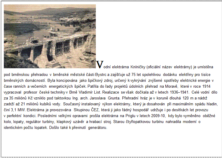 Textové pole: Vodní elektrárna Kníničky (oficiální název elektrárny) je umístěna pod brněnskou přehradou v brněnské městské části Bystrc a zajišťuje už 75 let spolehlivou dodávku elektřiny pro tisíce brněnských domácností. Byla koncipována jako špičkový zdroj, určený k vykrývání zvýšené spotřeby elektrické energie v čase ranních a večerních energetických špiček. Patřila do řady projektů údolních přehrad na Moravě, které v roce 1914 vypracoval profesor české techniky v Brně Vladimír List. Realizace se však dočkala až v letech 1936–1941. Celé vodní dílo za 35 miliónů Kč vzniklo pod taktovkou Ing. arch. Jaroslava Grunta. Přehradní hráz je v koruně dlouhá 120 m a nádrž zadrží až 21 miliónů kubíků vody. Současný instalovaný výkon elektrárny, který je dosahován při maximálním spádu hladin, činí 3,1 MW. Elektrárna je provozována Skupinou ČEZ, která ji jako řádný hospodář udržuje i po desítkách let provozu v perfektní kondici. Posledními velkými opravami prošla elektrárna na Priglu v letech 2009-10, kdy bylo vyměněno oběžné kolo, lopaty, regulátor turbíny, klapkový uzávěr a hrabací stroj. Starou čtyřlopatkovou turbínu nahradila moderní o identickém počtu lopatek. Došlo také k převinutí generátoru.